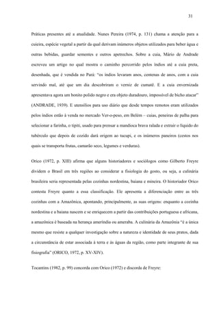31



Práticas presentes até a atualidade. Nunes Pereira (1974, p. 131) chama a atenção para a

cuieira, espécie vegetal a partir da qual derivam inúmeros objetos utilizados para beber água e

outras bebidas, guardar sementes e outros apetrechos. Sobre a cuia, Mário de Andrade

escreveu um artigo no qual mostra o caminho percorrido pelos índios até a cuia preta,

desenhada, que é vendida no Pará: “os índios levaram anos, centenas de anos, com a cuia

servindo mal, até que um dia descobriram o verniz de cumatê. E a cuia envernizada

apresentava agora um bonito polido negro e era objeto duradouro, impossível de bicho atacar”

(ANDRADE, 1939). E utensílios para uso diário que desde tempos remotos eram utilizados

pelos índios estão à venda no mercado Ver-o-peso, em Belém – cuias, peneiras de palha para

selecionar a farinha, o tipiti, usado para prensar a mandioca brava ralada e extrair o líquido do

tubérculo que depois de cozido dará origem ao tucupi, e os inúmeros paneiros (cestos nos

quais se transporta frutas, camarão seco, legumes e verduras).


Orico (1972, p. XIII) afirma que alguns historiadores e sociólogos como Gilberto Freyre

dividem o Brasil em três regiões ao considerar a fisiologia do gosto, ou seja, a culinária

brasileira seria representada pelas cozinhas nordestina, baiana e mineira. O historiador Orico

contesta Freyre quanto a essa classificação. Ele apresenta a diferenciação entre as três

cozinhas com a Amazônica, apontando, principalmente, as suas origens: enquanto a cozinha

nordestina e a baiana nascem e se enriquecem a partir das contribuições portuguesa e africana,

a amazônica é baseada na herança ameríndia ou ameraba. A culinária da Amazônia “é a única

mesmo que resiste a qualquer investigação sobre a natureza e identidade de seus pratos, dada

a circunstância de estar associada à terra e às águas da região, como parte integrante de sua

fisiografia” (ORICO, 1972, p. XV-XIV).


Tocantins (1982, p. 99) concorda com Orico (1972) e discorda de Freyre:
 