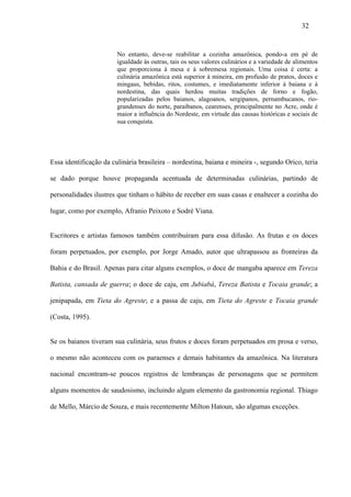 32


                        No entanto, deve-se reabilitar a cozinha amazônica, pondo-a em pé de
                        igualdade às outras, tais os seus valores culinários e a variedade de alimentos
                        que proporciona à mesa e à sobremesa regionais. Uma coisa é certa: a
                        culinária amazônica está superior à mineira, em profusão de pratos, doces e
                        mingaus, bebidas, ritos, costumes, e imediatamente inferior à baiana e à
                        nordestina, das quais herdou muitas tradições de forno e fogão,
                        popularizadas pelos baianos, alagoanos, sergipanos, pernambucanos, rio-
                        grandenses do norte, paraibanos, cearenses, principalmente no Acre, onde é
                        maior a influência do Nordeste, em virtude das causas históricas e sociais de
                        sua conquista.




Essa identificação da culinária brasileira – nordestina, baiana e mineira -, segundo Orico, teria

se dado porque houve propaganda acentuada de determinadas culinárias, partindo de

personalidades ilustres que tinham o hábito de receber em suas casas e enaltecer a cozinha do

lugar, como por exemplo, Afranio Peixoto e Sodré Viana.


Escritores e artistas famosos também contribuíram para essa difusão. As frutas e os doces

foram perpetuados, por exemplo, por Jorge Amado, autor que ultrapassou as fronteiras da

Bahia e do Brasil. Apenas para citar alguns exemplos, o doce de mangaba aparece em Tereza

Batista, cansada de guerra; o doce de caju, em Jubiabá, Tereza Batista e Tocaia grande; a

jenipapada, em Tieta do Agreste; e a passa de caju, em Tieta do Agreste e Tocaia grande

(Costa, 1995).


Se os baianos tiveram sua culinária, seus frutos e doces foram perpetuados em prosa e verso,

o mesmo não aconteceu com os paraenses e demais habitantes da amazônica. Na literatura

nacional encontram-se poucos registros de lembranças de personagens que se permitem

alguns momentos de saudosismo, incluindo algum elemento da gastronomia regional. Thiago

de Mello, Márcio de Souza, e mais recentemente Milton Hatoun, são algumas exceções.
 