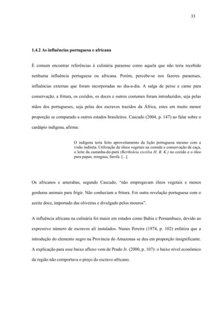 33




1.4.2 As influências portuguesa e africana


É comum encontrar referências à culinária paraense como aquela que não teria recebido

nenhuma influência portuguesa ou africana. Porém, percebe-se nos fazeres paraenses,

influências externas que foram incorporadas no dia-a-dia. A salga de peixe e carne para

conservação, a fritura, os cozidos, os doces e outros costumes foram introduzidos, seja pelas

mãos dos portugueses, seja pelas dos escravos trazidos da África, estes em muito menor

proporção se comparado a outros estados brasileiros. Cascudo (2004, p. 147) ao falar sobre o

cardápio indígena, afirma:


                       O indígena teria feito aproveitamento da lição portuguesa mesmo com a
                       visão indireta. Utilização de óleos vegetais na comida e conservação de caça,
                       o leite da castanha-do-pará (Bertholeia excelsa H. B. K.) no cozido e o óleo
                       para papas, mingaus, farofa. [...].




Os africanos e amerabas, segundo Cascudo, “não empregavam óleos vegetais e menos

gorduras animais para frigir. Não conheciam a fritura. Foi outra revelação portuguesa com o

azeite doce, importado das oliveiras e divulgado pelos mouros”.


A influência africana na culinária foi maior em estados como Bahia e Pernambuco, devido ao

expressivo número de escravos ali instalados. Nunes Pereira (1974, p. 102) enfatiza que a

introdução do elemento negro na Província do Amazonas se deu em proporção insignificante.

A explicação para esse baixo afluxo vem de Prado Jr. (2000, p. 107): o baixo nível econômico

da região não comportava o preço do escravo africano.
 