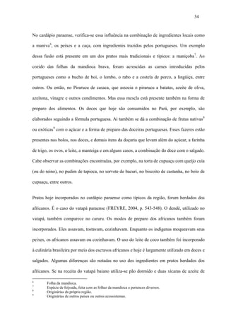 34



No cardápio paraense, verifica-se essa influência na combinação de ingredientes locais como

a maniva 6, os peixes e a caça, com ingredientes trazidos pelos portugueses. Um exemplo

dessa fusão está presente em um dos pratos mais tradicionais e típicos: a maniçoba 7. Ao

cozido das folhas da mandioca brava, foram acrescidas as carnes introduzidas pelos

portugueses como o bucho de boi, o lombo, o rabo e a costela de porco, a lingüiça, entre

outros. Ou então, no Pirarucu de casaca, que associa o pirarucu a batatas, azeite de oliva,

azeitona, vinagre e outros condimentos. Mas essa mescla está presente também na forma de

preparo dos alimentos. Os doces que hoje são consumidos no Pará, por exemplo, são

elaborados seguindo a fórmula portuguesa. Aí também se dá a combinação de frutas nativas 8

ou exóticas 9 com o açúcar e a forma de preparo das doceiras portuguesas. Esses fazeres estão

presentes nos bolos, nos doces, e demais itens da doçaria que levam além do açúcar, a farinha

de trigo, os ovos, o leite, a manteiga e em alguns casos, a combinação do doce com o salgado.

Cabe observar as combinações encontradas, por exemplo, na torta de cupuaçu com queijo cuia

(ou do reino), no pudim de tapioca, no sorvete de bacuri, no biscoito de castanha, no bolo de

cupuaçu, entre outros.


Pratos hoje incorporados no cardápio paraense como típicos da região, foram herdados dos

africanos. É o caso do vatapá paraense (FREYRE, 2004, p. 543-548). O dendê, utilizado no

vatapá, também comparece no caruru. Os modos de preparo dos africanos também foram

incorporados. Eles assavam, tostavam, cozinhavam. Enquanto os indígenas moqueavam seus

peixes, os africanos assavam ou cozinhavam. O uso do leite de coco também foi incorporado

à culinária brasileira por meio dos escravos africanos e hoje é largamente utilizado em doces e

salgados. Algumas diferenças são notadas no uso dos ingredientes em pratos herdados dos

africanos. Se na receita do vatapá baiano utiliza-se pão dormido e duas xícaras de azeite de

6
        Folha da mandioca.
7
        Espécie de feijoada, feita com as folhas da mandioca e pertences diversos.
8
        Originárias da própria região.
9
        Originárias de outros países ou outros ecossistemas.
 