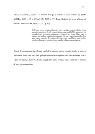35



dendê, no paraense, recorre-se à farinha de trigo e somente a duas colheres de dendê.

(COSTA, 1995, p. 17 e SENAC DN, 2002, p. 79). Essa influência do negro africano na

culinária é abordada por RAMOS (1977, p. 85):


                        O africano trouxe uma cozinha muito mais variada e complexa. Foi o Negro
                        quem introduziu, no Brasil, o azeite de coco de dendê (Elais guineensis), o
                        camarão-seco, a pimenta-malagueta, o inhame, as várias folhas para o
                        preparo dos molhos, condimentos e pratos. E o que é mais: trouxe não só os
                        seus pratos naturais, de origem africana, como modificou para melhor,
                        introduzindo os seus condimentos, a cozinha indígena e a portuguesa.




Apesar desse casamento de culturas, a culinária paraense mesmo nos dias atuais, se mantém

tradicional, autêntica e autóctone, principalmente nos seus pratos mais típicos como o tacacá,

o pato no tucupi, a maniçoba. E seus ingredientes como peixes e frutas ainda são os naturais

de seus rios e suas matas.
 