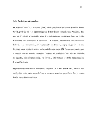 36




1.5 A fruticultura na Amazônia


O professor Paulo B. Cavalcante (1996), então pesquisador do Museu Paraense Emilio

Goeldi, publicou em 1978 a primeira edição do livro Frutas Comestíveis da Amazônia. Hoje

em sua 6ª edição, a publicação ainda é o mais completo estudo das frutas da região.

Cavalcante teria identificado e catalogado 176 espécies, apresentando sua classificação

botânica, suas características, informações sobre sua floração, propagação, principais usos e

locais de maior incidência, porém no livro são listadas apenas 174. Entre essas espécies, está

o cupuaçu, que está presente também na Colômbia, no México, na Costa Rica, no Panamá e

no Equador, com diferentes nomes. Na Tabela 3, estão listadas 174 frutas relacionadas no

livro de Cavalcante.


Hoje as frutas comestíveis da Amazônia já chegam a 220 (CARVALHO, 2008). Entre as mais

conhecidas, estão açaí, guaraná, bacuri, mangaba, pupunha, castanha-do-Pará e cacau.

Porém não estão sistematizadas.
 