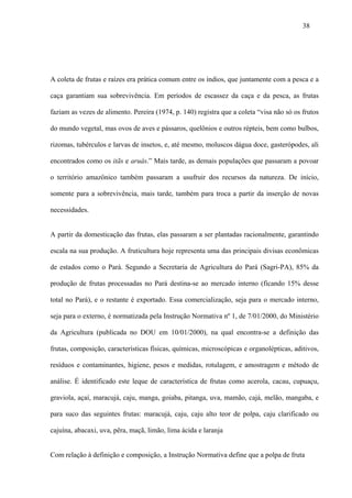 38




A coleta de frutas e raízes era prática comum entre os índios, que juntamente com a pesca e a

caça garantiam sua sobrevivência. Em períodos de escassez da caça e da pesca, as frutas

faziam as vezes de alimento. Pereira (1974, p. 140) registra que a coleta “visa não só os frutos

do mundo vegetal, mas ovos de aves e pássaros, quelônios e outros répteis, bem como bulbos,

rizomas, tubérculos e larvas de insetos, e, até mesmo, moluscos dágua doce, gasterópodes, ali

encontrados como os itãs e aruás.” Mais tarde, as demais populações que passaram a povoar

o território amazônico também passaram a usufruir dos recursos da natureza. De início,

somente para a sobrevivência, mais tarde, também para troca a partir da inserção de novas

necessidades.


A partir da domesticação das frutas, elas passaram a ser plantadas racionalmente, garantindo

escala na sua produção. A fruticultura hoje representa uma das principais divisas econômicas

de estados como o Pará. Segundo a Secretaria de Agricultura do Pará (Sagri-PA), 85% da

produção de frutas processadas no Pará destina-se ao mercado interno (ficando 15% desse

total no Pará), e o restante é exportado. Essa comercialização, seja para o mercado interno,

seja para o externo, é normatizada pela Instrução Normativa nº 1, de 7/01/2000, do Ministério

da Agricultura (publicada no DOU em 10/01/2000), na qual encontra-se a definição das

frutas, composição, características físicas, químicas, microscópicas e organolépticas, aditivos,

resíduos e contaminantes, higiene, pesos e medidas, rotulagem, e amostragem e método de

análise. É identificado este leque de característica de frutas como acerola, cacau, cupuaçu,

graviola, açaí, maracujá, caju, manga, goiaba, pitanga, uva, mamão, cajá, melão, mangaba, e

para suco das seguintes frutas: maracujá, caju, caju alto teor de polpa, caju clarificado ou

cajuína, abacaxi, uva, pêra, maçã, limão, lima ácida e laranja


Com relação à definição e composição, a Instrução Normativa define que a polpa de fruta
 