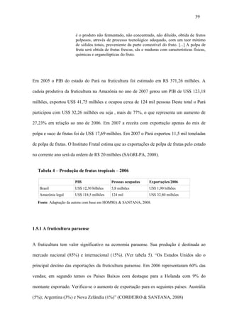 39


                       é o produto não fermentado, não concentrado, não diluído, obtida de frutos
                       polposos, através de processo tecnológico adequado, com um teor mínimo
                       de sólidos totais, proveniente da parte comestível do fruto. [...] A polpa de
                       fruta será obtida de frutas frescas, sãs e maduras com características físicas,
                       químicas e organolépticas do fruto.




Em 2005 o PIB do estado do Pará na fruticultura foi estimado em R$ 371,26 milhões. A

cadeia produtiva da fruticultura na Amazônia no ano de 2007 gerou um PIB de US$ 123,18

milhões, exportou US$ 41,75 milhões e ocupou cerca de 124 mil pessoas Deste total o Pará

participou com US$ 32,26 milhões ou seja , mais de 77%, o que representa um aumento de

27,23% em relação ao ano de 2006. Em 2007 a receita com exportação apenas do mix de

polpa e suco de frutas foi de US$ 17,69 milhões. Em 2007 o Pará exportou 11,5 mil toneladas

de polpa de frutas. O Instituto Frutal estima que as exportações de polpa de frutas pelo estado

no corrente ano será da ordem de R$ 20 milhões (SAGRI-PA, 2008).


  Tabela 4 – Produção de frutas tropicais – 2006

                       PIB                  Pessoas ocupadas       Exportações/2006
   Brasil              US$ 12,30 bilhões    5,8 milhões            US$ 1,90 bilhões
   Amazônia legal      US$ 118,5 milhões    124 mil                US$ 32,80 milhões
  Fonte: Adaptação da autora com base em HOMMA & SANTANA, 2008.




1.5.1 A fruticultura paraense


A fruticultura tem valor significativo na economia paraense. Sua produção é destinada ao

mercado nacional (85%) e internacional (15%). (Ver tabela 5). “Os Estados Unidos são o

principal destino das exportações da fruticultura paraense. Em 2006 representaram 60% das

vendas; em segundo temos os Países Baixos com destaque para a Holanda com 9% do

montante exportado. Verifica-se o aumento de exportação para os seguintes países: Austrália

(5%); Argentina (3%) e Nova Zelândia (1%)” (CORDEIRO & SANTANA, 2008)
 