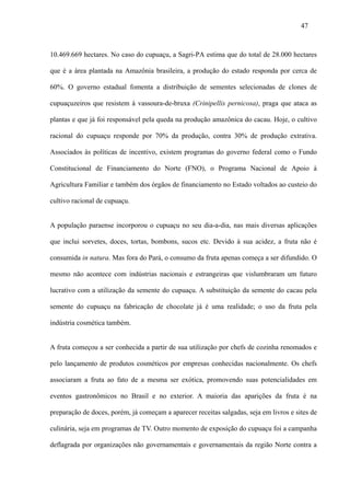 47



10.469.669 hectares. No caso do cupuaçu, a Sagri-PA estima que do total de 28.000 hectares

que é a área plantada na Amazônia brasileira, a produção do estado responda por cerca de

60%. O governo estadual fomenta a distribuição de sementes selecionadas de clones de

cupuaçuzeiros que resistem à vassoura-de-bruxa (Crinipellis pernicosa), praga que ataca as

plantas e que já foi responsável pela queda na produção amazônica do cacau. Hoje, o cultivo

racional do cupuaçu responde por 70% da produção, contra 30% de produção extrativa.

Associados às políticas de incentivo, existem programas do governo federal como o Fundo

Constitucional de Financiamento do Norte (FNO), o Programa Nacional de Apoio à

Agricultura Familiar e também dos órgãos de financiamento no Estado voltados ao custeio do

cultivo racional de cupuaçu.


A população paraense incorporou o cupuaçu no seu dia-a-dia, nas mais diversas aplicações

que inclui sorvetes, doces, tortas, bombons, sucos etc. Devido à sua acidez, a fruta não é

consumida in natura. Mas fora do Pará, o consumo da fruta apenas começa a ser difundido. O

mesmo não acontece com indústrias nacionais e estrangeiras que vislumbraram um futuro

lucrativo com a utilização da semente do cupuaçu. A substituição da semente do cacau pela

semente do cupuaçu na fabricação de chocolate já é uma realidade; o uso da fruta pela

indústria cosmética também.


A fruta começou a ser conhecida a partir de sua utilização por chefs de cozinha renomados e

pelo lançamento de produtos cosméticos por empresas conhecidas nacionalmente. Os chefs

associaram a fruta ao fato de a mesma ser exótica, promovendo suas potencialidades em

eventos gastronômicos no Brasil e no exterior. A maioria das aparições da fruta é na

preparação de doces, porém, já começam a aparecer receitas salgadas, seja em livros e sites de

culinária, seja em programas de TV. Outro momento de exposição do cupuaçu foi a campanha

deflagrada por organizações não governamentais e governamentais da região Norte contra a
 