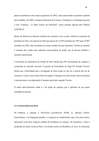 48



patente recebida por uma empresa japonesa em 2002, como apresentado no primeiro capítulo

deste trabalho. Em 2005, a Empresa Brasileira de Correios e Telégrafos e a Embrapa lançaram

o selo “Cupuaçu – O sabor exótico da Amazônia”. numa emissão especial para filatelia

(ANEXO 4).


Dentro do Brasil esse interesse também tem crescido e isso se pode verificar no aumento da

produção do fruto, em especial no Pará que passou de 12.970 toneladas em 1997 para 39.907

toneladas em 2007, além do plantio em outros estados fora da Amazônia. Verifica-se também

o aumento das vendas para indústrias processadoras de polpa, que já buscam também o

mercado internacional.


A Secretaria de Agricultura do Estado do Pará calcula que 85% da produção de cupuaçu é

consumida no mercado nacional. O gerente de Fruticultura da Sagri-PA Geraldo Tavares

afirma que a dificuldade para a divulgação da fruta reside no fato de a mesma não ser de

consumo in natura como outras frutas da região. O cupuaçu tem sido levado a feiras nacionais

e internacionais e sua degustação é bastante apreciada, segundo Tavares.


O maior aproveitamento ainda é o da polpa do cupuaçu que é aplicada em sua quase

totalidade na doçaria.




2.1. Características da fruta


Na botânica, o cupuaçu é Theobroma grandiflorum (Willd. ex. Spreng.) Schum.

Esterculiácea, e na linguagem popular, é o cupuaçu ou simplesmente cupu. Em outros países

americanos com áreas tropicais também há incidência do cupuaçu. Na Amazônia, a fruta é

produzida em maior escala no Pará, e em menor escala, em Rondônia, no Acre, no Amazonas
 