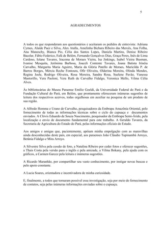 5



                                   AGRADECIMENTOS




A todos os que responderam aos questionários e aceitaram os pedidos de entrevista: Adriana
Cymes, Alaíde Paez e Silva, Alex Atalla, Amelinha Bichara Ribeiro das Mercês, Ana Folha,
Ana Maneschy, Bianca Pio, Célia dos Santos Lopes, Daniela Martins, Denise Ribeiro
Bacelar, Fábio Federico, Fafá de Belém, Fernando Gonçalves Dias, Graça Peres, Inês de Lima
Cardoso, Iolane Tavares, Iracema de Moraes Vieira, Isa Jinkings, Isabel Vieira Busman,
Ivanise Mesquita, Jerônima Barbosa, Joaceli Contente Tavares, Joana Batista Irinéia
Carvalho, Margarita Maria Aguirre, Maria da Glória Patello de Moraes, Maricilda P. de
Barros Borges, Mércia Reche Fontoura, Ofir Oliveira, Olderina Moreira, Olinda Mendes,
Regina Joele, Rodrigo Oliveira, Rosa Moreira, Sandra Rosa, Suelene Pavão, Vanessa
Mastorillo, Vera Paoloni, Vera Ruth de Carvalho Fidalgo, Veronica Mello, Vilma Célia
Alves.

Às bibliotecárias do Museu Paraense Emílio Goeldi, da Universidade Federal do Pará e da
Fundação Cultural do Pará, em Belém, que prontamente ofereceram inúmeras sugestões de
leitura dos respectivos acervos, todas orgulhosas em auxiliar na pesquisa de um produto de
sua região.

A Alfredo Homma e Urano de Carvalho, pesquisadores da Embrapa Amazônia Oriental, pelo
fornecimento de todas as informações técnicas sobre o ciclo do cupuaçu e documentos
enviados. A Clóvis Eduardo de Souza Nascimento, pesquisador da Embrapa Semi-Árido, pela
localização e envio de documento fundamental para este trabalho. A Geraldo Tavares, da
Secretaria de Agricultura do Estado do Pará, pelas informações oficiais do Estado.

Aos amigos e amigas que, pacientemente, apóiam minha empolgação com as maravilhas
ainda desconhecidas deste país, em especial, aos paraenses João Cláudio Tupinambá Arroyo,
Betânia Fidalgo e Mira Arroyo.

A Silvestre Silva pela cessão de foto, a Natalina Ribeiro por ceder fotos e oferecer sugestões,
a Thais Costa pela versão para o inglês e pela amizade, a Vilma Bokany, pela ajuda com os
gráficos, a Carmen Garcez pela leitura e inúmeras sugestões.

A Ricardo Maranhão, por compartilhar seu vasto conhecimento, por instigar novas buscas e
pelo apoio constante.

A Lucia Soares, orientadora e incentivadora de minha curiosidade.

E, finalmente, a todos que tornaram possível essa investigação, seja por meio do fornecimento
de contatos, seja pelas inúmeras informações enviadas sobre o cupuaçu.
 