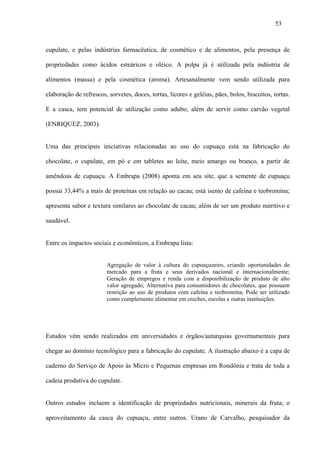 53



cupulate, e pelas indústrias farmacêutica, de cosmético e de alimentos, pela presença de

propriedades como ácidos esteáricos e oléico. A polpa já é utilizada pela indústria de

alimentos (massa) e pela cosmética (aroma). Artesanalmente vem sendo utilizada para

elaboração de refrescos, sorvetes, doces, tortas, licores e geléias, pães, bolos, biscoitos, tortas.

E a casca, tem potencial de utilização como adubo, além de servir como carvão vegetal

(ENRIQUEZ, 2003).


Uma das principais iniciativas relacionadas ao uso do cupuaçu está na fabricação do

chocolate, o cupulate, em pó e em tabletes ao leite, meio amargo ou branco, a partir de

amêndoas de cupuaçu. A Embrapa (2008) aponta em seu site, que a semente de cupuaçu

possui 33,44% a mais de proteínas em relação ao cacau; está isento de cafeína e teobromina;

apresenta sabor e textura similares ao chocolate de cacau; além de ser um produto nutritivo e

saudável.


Entre os impactos sociais e econômicos, a Embrapa lista:


                         Agregação de valor à cultura do cupuaçuzeiro, criando oportunidades de
                         mercado para a fruta e seus derivados nacional e internacionalmente;
                         Geração de empregos e renda com a disponibilização de produto de alto
                         valor agregado; Alternativa para consumidores de chocolates, que possuem
                         restrição ao uso de produtos com cafeína e teobromina; Pode ser utilizado
                         como complemento alimentar em creches, escolas e outras instituições.




Estudos vêm sendo realizados em universidades e órgãos/autarquias governamentais para

chegar ao domínio tecnológico para a fabricação do cupulate. A ilustração abaixo é a capa de

caderno do Serviço de Apoio às Micro e Pequenas empresas em Rondônia e trata de toda a

cadeia produtiva do cupulate.


Outros estudos incluem a identificação de propriedades nutricionais, minerais da fruta; o

aproveitamento da casca do cupuaçu, entre outros. Urano de Carvalho, pesquisador da
 