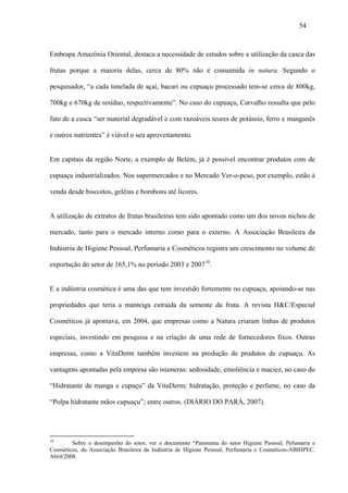 54



Embrapa Amazônia Oriental, destaca a necessidade de estudos sobre a utilização da casca das

frutas porque a maioria delas, cerca de 80% não é consumida in natura. Segundo o

pesquisador, “a cada tonelada de açaí, bacuri ou cupuaçu processado tem-se cerca de 800kg,

700kg e 670kg de resíduo, respectivamente”. No caso do cupuaçu, Carvalho ressalta que pelo

fato de a casca “ser material degradável e com razoáveis teores de potássio, ferro e manganês

e outros nutrientes” é viável o seu aproveitamento.


Em capitais da região Norte, a exemplo de Belém, já é possível encontrar produtos com de

cupuaçu industrializados. Nos supermercados e no Mercado Ver-o-peso, por exemplo, estão à

venda desde biscoitos, geléias e bombons até licores.


A utilização de extratos de frutas brasileiras tem sido apontado como um dos novos nichos de

mercado, tanto para o mercado interno como para o externo. A Associação Brasileira da

Indústria de Higiene Pessoal, Perfumaria e Cosméticos registra um crescimento no volume de

exportação do setor de 165,1% no período 2003 e 2007 10.


E a indústria cosmética é uma das que tem investido fortemente no cupuaçu, apoiando-se nas

propriedades que teria a manteiga extraída da semente da fruta. A revista H&C/Especial

Cosméticos já apontava, em 2004, que empresas como a Natura criaram linhas de produtos

especiais, investindo em pesquisa e na criação de uma rede de fornecedores fixos. Outras

empresas, como a VitaDerm também investem na produção de produtos de cupuaçu. As

vantagens apontadas pela empresa são inúmeras: sedosidade, emoliência e maciez, no caso do

“Hidratante de manga e cupuçu” da VitaDerm; hidratação, proteção e perfume, no caso da

“Polpa hidratante mãos cupuaçu”; entre outros. (DIÁRIO DO PARÁ, 2007).




10
         Sobre o desempenho do setor, ver o documento “Panorama do setor Higiene Pessoal, Pefumaria e
Cosméticos, da Associação Brasileira da Indústria de Higiene Pessoal, Perfumaria e Cosméticos-ABIHPEC.
Abril/2008.
 