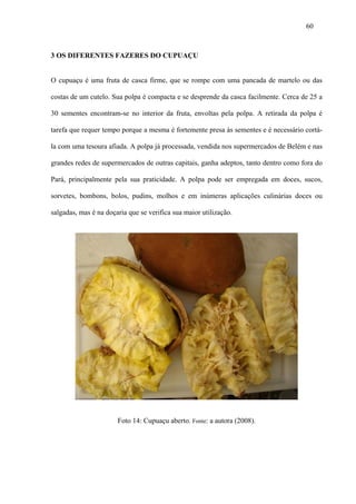 60



3 OS DIFERENTES FAZERES DO CUPUAÇU


O cupuaçu é uma fruta de casca firme, que se rompe com uma pancada de martelo ou das

costas de um cutelo. Sua polpa é compacta e se desprende da casca facilmente. Cerca de 25 a

30 sementes encontram-se no interior da fruta, envoltas pela polpa. A retirada da polpa é

tarefa que requer tempo porque a mesma é fortemente presa às sementes e é necessário cortá-

la com uma tesoura afiada. A polpa já processada, vendida nos supermercados de Belém e nas

grandes redes de supermercados de outras capitais, ganha adeptos, tanto dentro como fora do

Pará, principalmente pela sua praticidade. A polpa pode ser empregada em doces, sucos,

sorvetes, bombons, bolos, pudins, molhos e em inúmeras aplicações culinárias doces ou

salgadas, mas é na doçaria que se verifica sua maior utilização.




                       Foto 14: Cupuaçu aberto. Fonte: a autora (2008).
 