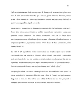 61



Após a retirada da polpa, ainda resta um pouco da fruta presa às sementes. Aproveita-se esse

resto de polpa para a feitura do vinho, que é um suco, porém mais ralo. Para isso, junta-se

açúcar e água aos caroços e manuseia-se os mesmos para que a polpa se solte. Após três a

quatro horas na geladeira, já pode ser servido.


Para conhecer a utilização que os paraenses que trabalham fora fazem do cupuaçu nos doces,

foram feitas entrevistas por telefone e também encaminhados questionários àqueles que

possuíam correio eletrônico. No referido questionário (ANEXO 2) foram feitos

questionamentos sobre a utilização ou não do cupuaçu, a forma de utilização do mesmo, a

origem do aprendizado, a percepção quanto à difusão do uso da fruta e, finalmente, sobre

inovação no seu uso.


Do total de 29 respondentes, muitos relacionaram suas receitas; alguns deles fazendo

comentários sobre suas lembranças familiares com o cupuaçu. Para alguns, a quantidades

exata dos ingredientes não era anotada em receitas; alguns seguiam proporções de um

ingrediente em relação a outro, por exemplo, “a mesma quantidade de açúcar e de cupuaçu”.

Outro respondente não forneceu suas receitas, alegando fazer “tudo de cabeça”.


As aplicações da fruta são as mais variadas possíveis: das mais tradicionais como o doce e o

creme, passando pelos pratos mais elaborados como a Torta de Cupuaçu com queijo cuia que

freqüentam as mesas nas datas festivas como o Círio de Nazaré e o Ano Novo, chegando a

inovações que combinam as diversas receitas, a maioria herdada de familiares.
 