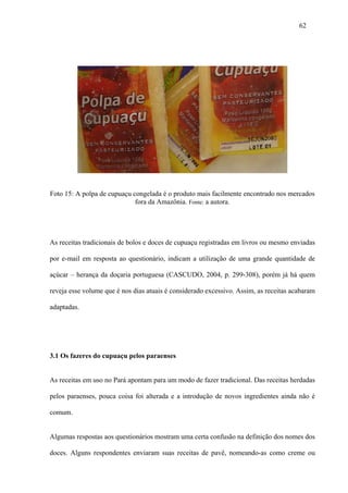 62




Foto 15: A polpa de cupuaçu congelada é o produto mais facilmente encontrado nos mercados
                             fora da Amazônia. Fonte: a autora.




As receitas tradicionais de bolos e doces de cupuaçu registradas em livros ou mesmo enviadas

por e-mail em resposta ao questionário, indicam a utilização de uma grande quantidade de

açúcar – herança da doçaria portuguesa (CASCUDO, 2004, p. 299-308), porém já há quem

reveja esse volume que é nos dias atuais é considerado excessivo. Assim, as receitas acabaram

adaptadas.




3.1 Os fazeres do cupuaçu pelos paraenses


As receitas em uso no Pará apontam para um modo de fazer tradicional. Das receitas herdadas

pelos paraenses, pouca coisa foi alterada e a introdução de novos ingredientes ainda não é

comum.


Algumas respostas aos questionários mostram uma certa confusão na definição dos nomes dos

doces. Alguns respondentes enviaram suas receitas de pavê, nomeando-as como creme ou
 