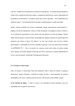 63



torta fria. Também há coincidência nos nomes dos ingredientes. A castanha-do-pará também é

citada como castanha-do-brasil por alguns e castanha-da-amazônia por outros, dependendo da

procedência do informante. Um registro atesta que o leite evaporado – leite condensado sem

adição de açúcar – teria desaparecido do mercado, restando apenas a versão açucarada.


Muitas receitas recebidas não foram consideradas porque apresentavam inconsistências –

algumas na lista de ingredientes, outras no modo de preparo. Em algumas receitas verificava-

se a existência do ingrediente na lista, porém este não aparecia no modo de preparo. Outras,

ainda, traziam apenas a forma de fazer, principalmente aquelas respostas aos questionários de

paraenses que fazem os doces “de cabeça”, ou seja, sem receitas, mas sim por volumes

aproximados. A quantidade de receitas recebidas foi grande, e por essa razão foram incluídas

no APÊNDICE Nº 1 – Breve receituário do cupuaçu, assim como todas as receitas citadas

neste capítulo, acrescidas daquelas fornecidas por chefs e doceiras/os e aquelas publicadas em

livros e sites da internet, totalizando 70 preparações diferentes.




3.1.1 Técnicas e observações


Entre as técnicas e observações feitas por paraenses sobre a forma de utilizar o cupuaçu,

destacam-se aquelas referentes à retirada da acidez da fruta, o aproveitamento da semente

despolpada, entre outras. Algumas dessas técnicas e observações estão listadas a seguir.


a) da retirada da polpa – a fruta in natura a ser utilizada de forma doméstica, deve ser

despolpada com a ajuda de uma tesoura.
 