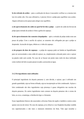64



b) da retirada da acidez – para a confecção de doces é necessário verificar se a mesma tem

teor de acidez alto. Em caso afirmativo, é preciso ferver a polpa para equilibrar essa acidez.

Alguns utilizam-se do açúcar para atingir esse equilíbrio.


c) do aproveitamento do caldo no qual foi fervida a polpa – a partir do caldo da fervura da

polpa (para retirada da acidez) é feita a geléia de cupuaçu.


d) do aproveitamento das sementes despolpadas – após a retirada da polpa ainda resta um

pouco de polpa. Com o auxílio de açúcar, as sementes são esfregadas pra que a polpa se

desprenda. Acrescido de água, obtém-se o vinho de cupuaçu.


e) do preparo do doce de cupuaçu – a polpa do cupuaçu pode ser batida no liquidificador

para ser acrescentada a uma calda de açúcar; ou, simplesmente colocada junto com o açúcar

na panela onde será cozida. No caso de se buscar um ponto mais mole do doce (utilizado

como recheio de bolo ou para passar no pão), acrescenta-se água.




3.1.2 Os ingredientes mais utilizados


O principal ingrediente da doçaria paraense é, sem dúvida, o açúcar, que é utilizado em

grande quantidade, seja na forma refinada, seja na incorporação ao leite condensado. Açúcar e

leite condensado são dois ingredientes cuja presença é quase obrigatória nas receitas da

doçaria paraense. Os outros ingredientes mais comuns na doçaria paraense são o creme de

leite, os ovos, a manteiga, a farinha de trigo e o fermento.


Esses ingredientes básicos são associados a diversas frutas da região e também a outros como

queijo cuia (ou do reino). No caso do cupuaçu, já se observa o uso freqüente da polpa vendida

nos supermercados e não mais o manuseio doméstico da fruta. Vale aqui ressaltar a
 