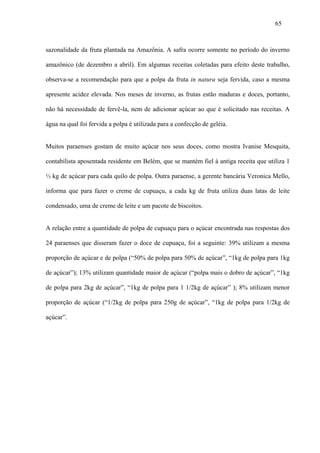 65



sazonalidade da fruta plantada na Amazônia. A safra ocorre somente no período do inverno

amazônico (de dezembro a abril). Em algumas receitas coletadas para efeito deste trabalho,

observa-se a recomendação para que a polpa da fruta in natura seja fervida, caso a mesma

apresente acidez elevada. Nos meses de inverno, as frutas estão maduras e doces, portanto,

não há necessidade de fervê-la, nem de adicionar açúcar ao que é solicitado nas receitas. A

água na qual foi fervida a polpa é utilizada para a confecção de geléia.


Muitos paraenses gostam de muito açúcar nos seus doces, como mostra Ivanise Mesquita,

contabilista aposentada residente em Belém, que se mantém fiel à antiga receita que utiliza 1

½ kg de açúcar para cada quilo de polpa. Outra paraense, a gerente bancária Veronica Mello,

informa que para fazer o creme de cupuaçu, a cada kg de fruta utiliza duas latas de leite

condensado, uma de creme de leite e um pacote de biscoitos.


A relação entre a quantidade de polpa de cupuaçu para o açúcar encontrada nas respostas dos

24 paraenses que disseram fazer o doce de cupuaçu, foi a seguinte: 39% utilizam a mesma

proporção de açúcar e de polpa (“50% de polpa para 50% de açúcar”, “1kg de polpa para 1kg

de açúcar”); 13% utilizam quantidade maior de açúcar (“polpa mais o dobro de açúcar”, “1kg

de polpa para 2kg de açúcar”, “1kg de polpa para 1 1/2kg de açúcar” ); 8% utilizam menor

proporção de açúcar (“1/2kg de polpa para 250g de açúcar”, “1kg de polpa para 1/2kg de

açúcar”.
 