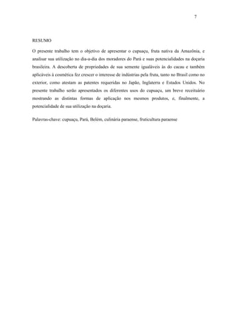 7




RESUMO

O presente trabalho tem o objetivo de apresentar o cupuaçu, fruta nativa da Amazônia, e
analisar sua utilização no dia-a-dia dos moradores do Pará e suas potencialidades na doçaria
brasileira. A descoberta de propriedades de sua semente igualáveis às do cacau e também
aplicáveis à cosmética fez crescer o interesse de indústrias pela fruta, tanto no Brasil como no
exterior, como atestam as patentes requeridas no Japão, Inglaterra e Estados Unidos. No
presente trabalho serão apresentados os diferentes usos do cupuaçu, um breve receituário
mostrando as distintas formas de aplicação nos mesmos produtos, e, finalmente, a
potencialidade de sua utilização na doçaria.

Palavras-chave: cupuaçu, Pará, Belém, culinária paraense, fruticultura paraense
 