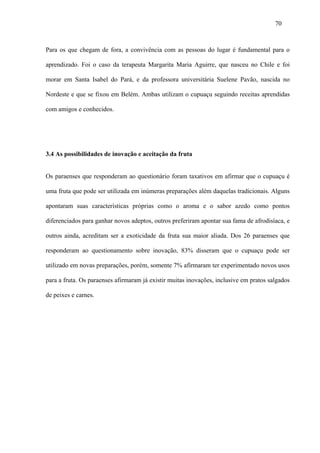 70



Para os que chegam de fora, a convivência com as pessoas do lugar é fundamental para o

aprendizado. Foi o caso da terapeuta Margarita Maria Aguirre, que nasceu no Chile e foi

morar em Santa Isabel do Pará, e da professora universitária Suelene Pavão, nascida no

Nordeste e que se fixou em Belém. Ambas utilizam o cupuaçu seguindo receitas aprendidas

com amigos e conhecidos.




3.4 As possibilidades de inovação e aceitação da fruta


Os paraenses que responderam ao questionário foram taxativos em afirmar que o cupuaçu é

uma fruta que pode ser utilizada em inúmeras preparações além daquelas tradicionais. Alguns

apontaram suas características próprias como o aroma e o sabor azedo como pontos

diferenciados para ganhar novos adeptos, outros preferiram apontar sua fama de afrodisíaca, e

outros ainda, acreditam ser a exoticidade da fruta sua maior aliada. Dos 26 paraenses que

responderam ao questionamento sobre inovação, 83% disseram que o cupuaçu pode ser

utilizado em novas preparações, porém, somente 7% afirmaram ter experimentado novos usos

para a fruta. Os paraenses afirmaram já existir muitas inovações, inclusive em pratos salgados

de peixes e carnes.
 
