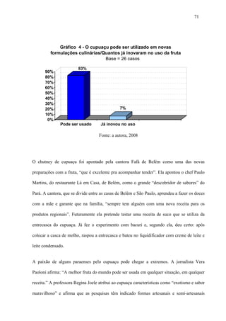 71




             Gráfico 4 - O cupuaçu pode ser utilizado em novas
         formulações culinárias/Quantos já inovaram no uso da fruta
                                 Base = 26 casos

                        83%
      90%
      80%
      70%
      60%
      50%
      40%
      30%
      20%                                      7%
      10%
       0%
               Pode ser usado       Já inovou no uso

                                    Fonte: a autora, 2008




O chutney de cupuaçu foi apontado pela cantora Fafá de Belém como uma das novas

preparações com a fruta, “que é excelente pra acompanhar tender”. Ela apontou o chef Paulo

Martins, do restaurante Lá em Casa, de Belém, como o grande “descobridor de sabores” do

Pará. A cantora, que se divide entre as casas de Belém e São Paulo, aprendeu a fazer os doces

com a mãe e garante que na família, “sempre tem alguém com uma nova receita para os

produtos regionais”. Futuramente ela pretende testar uma receita de suco que se utiliza da

entrecasca do cupuaçu. Já fez o experimento com bacuri e, segundo ela, deu certo: após

colocar a casca de molho, raspou a entrecasca e bateu no liquidificador com creme de leite e

leite condensado.


A paixão de alguns paraenses pelo cupuaçu pode chegar a extremos. A jornalista Vera

Paoloni afirma: “A melhor fruta do mundo pode ser usada em qualquer situação, em qualquer

receita.” A professora Regina Joele atribui ao cupuaçu características como “exotismo e sabor

maravilhoso” e afirma que as pesquisas têm indicado formas artesanais e semi-artesanais
 