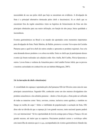 74



necessidade de seu uso pelos chefs que hoje se encontram em evidência. A divulgação da

fruta é a principal alternativa destacada pelos chefs e doceiras(os). Já os chefs que se

encontram fora da região amazônica vêem na logística de fornecimento da fruta um dos

principais obstáculos para sua maior utilização, em função do alto preço, baixa qualidade e

inconstância.


Eventos gastronômicos no Brasil e no mundo são apontados como momentos importantes

para divulgação da fruta. Paulo Martins, de Belém, promove o evento Ver-o-peso da Cozinha

Paraense para o qual leva chefs de outros estados e apresenta os produtos regionais. Isso cria

uma demanda desses produtos e os coloca na mídia. Entre os chefs que já participaram desses

eventos (já foram realizadas seis edições) estão Alex Atalla, Bel Coelho, Flávia Quaresma e

outros. Levou frutas e verduras da Amazônia para o chef catalão Ferran Adriá, que os provou

e mostrou curiosidade em conhecê-los em seu habitat (Malagueta, 2007).




3.6 As inovações de chefs e doceiras(os)


A versatilidade do cupuaçu é apontada pelo chef paraense Ofir de Oliveira como uma de suas

principais características. Segundo Ofir, conhecido como um dos maiores divulgadores dos

produtos amazônicos e da culinária paraense – dentro e fora do país, a fruta pode ser utilizada

de todas as maneiras como “doce, sorvetes, cremes, inclusive como agridoce, e também no

frango no molho de cupu.”. Sobre a viabilidade de popularização e aceitação da fruta, Ofir

disse não ter dúvida de que o cupuaçu já é um grande sucesso, tanto nacional quanto poderá

vir a ser internacional. “Já tive oportunidade de levá-la comigo para a Suíça e França e foi um

grande sucesso, até maior que eu esperava. Precisamos produzir cursos e workshops sobre

esta maravilha da natureza que é o cupu, acompanhados de eventos gastronômicos falando das
 
