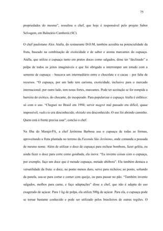 75



propriedades do mesmo”, ressaltou o chef, que hoje é responsável pelo projeto Sabor

Selvagem, em Balneário Camboriú (SC).


O chef paulistano Alex Atalla, do restaurante D.O.M, também acredita na potencialidade da

fruta, baseado na combinação de exoticidade e de sabor e aroma marcantes do cupuaçu.

Atalla, que utiliza o cupuaçu tanto em pratos doces como salgados, disse ter “declinado” a

polpa de todos os jeitos imagináveis e que foi obrigado a interromper um estudo com a

semente de cupuaçu – buscava um intermediário entre o chocolate e o cacau – por falta de

recursos. “O cupuaçu, por um lado tem carisma, exoticidade, inclusive para o mercado

internacional; por outro lado, tem notas fortes, marcantes. Pode ter aceitação se for rompida a

barreira do exótico, do chocante, do inesperado. Para popularizar o cupuaçu Atalla é enfático:

só com o uso. “Cheguei no Brasil em 1994; servir magret mal passado era difícil, quase

impossível, radiccio era desconhecido, shiitake era desconhecido. O uso foi abrindo caminho.

Quem está à frente precisa usar”, conclui o chef.


Na Ilha do Marajó-PA, a chef Jerônima Barbosa usa o cupuaçu de todas as formas,

aproveitando a fruta plantada no terreno da Fazenda São Jerônimo, onde comanda a pousada

de mesmo nome. Além de utilizar o doce de cupuaçu para rechear bombons, fazer geléia, ou

ainda fazer o doce para corte como goiabada, ela inova: “Eu invento coisas com o cupuaçu,

por exemplo, faço um doce que é metade cupuaçu, metade abóbora”. Ela também destaca a

versatilidade da fruta: o doce, no ponto menos duro, serve para recheios; ao ponto, soltando

da panela, usa-se para cortar e comer com queijo, ou para passar no pão. “Também invento

salgados, molhos para carne, e faço adaptações” disse a chef, que não é adepta do uso

exagerado de açúcar. Para 1 kg de polpa, ela utiliza 500g de açúcar. Para ela, o cupuaçu pode

se tornar bastante conhecido e pode ser utilizado pelos brasileiros de outras regiões. O
 