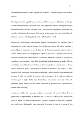 76



desconhecimento da fruta estaria, segundo ela, associado à falta de divulgação dos produtos

do Pará.


O chef paulistano Rodrigo Oliveira, do restaurante Mocotó, aponta a dificuldade de obtenção

da fruta com regularidade e qualidade como um dos principais entraves para a popularização

da mesma fora da Amazônia. “O cupuaçu não é das frutas mais simples para se trabalhar, mas

seu sabor é instigante, não é comum. Acho que vai ganhar espaço, mas existe um problema de

logística, o acesso à fruta de qualidade ainda é difícil”, afirma o chef.


O pâtissier Flávio Federico, da confeitaria Sodoces, em São Paulo, faz produções com o

cupuaçu como sorbet, macaron, musses, bolo chiffon, entre outras. Ele afirma ser óbvia a

possibilidade de crescimento no uso da fruta fora da Amazônia e que até hoje, em todos os

eventos internacionais nos quais participou, e para os quais levou o cupuaçu, não conheceu

ninguém que não tivesse gostado da fruta. Segundo ele, apesar de o cupuaçu ser produzido na

Amazônia e ser exportado a partir dali, sua utilização ainda é pequena na região. Sobre as

dificuldades para utilização da fruta fora da Amazônia, Federico concorda com os demais

chefs e doceiras/os quanto à necessidade de melhorar a distribuição. Ele afirma: “O maior

problema é que a polpa que encontramos por aqui [São Paulo] é daquelas congeladas e cheias

de água. A polpa boa é difícil de comprar, pois os produtores de lá preferem vender em

toneladas para o Japão. Tenho meus fornecedores, mas mesmo assim não é fácil. Os

produtores devem entender que nós somos formadores de opinião e que o consumo cresce

quando nós divulgamos”.


A logística também foi o principal problema apresentado pela doceira Iolane Tavares,

proprietária da empresa Frutos da Amazônia, em São Paulo: “O cupuaçu é uma fruta que tem

potencial porque tem sabor agradabilíssimo, é camaleão, faz sucos, sorvetes, doces, panetone,

mas ainda temos dificuldades para importação do produto in natura ou polpa de boa
 