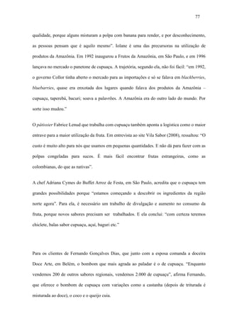 77



qualidade, porque alguns misturam a polpa com banana para render, e por desconhecimento,

as pessoas pensam que é aquilo mesmo”. Iolane é uma das precursoras na utilização de

produtos da Amazônia. Em 1992 inaugurou a Frutos da Amazônia, em São Paulo, e em 1996

lançava no mercado o panetone de cupuaçu. A trajetória, segundo ela, não foi fácil: “em 1992,

o governo Collor tinha aberto o mercado para as importações e só se falava em blackberries,

bluebarries, quase era enxotada dos lugares quando falava dos produtos da Amazônia –

cupuaçu, taperebá, bacuri; soava a palavrões. A Amazônia era do outro lado do mundo. Por

sorte isso mudou.”


O pâtissier Fabrice Lenud que trabalha com cupuaçu também aponta a logística como o maior

entrave para a maior utilização da fruta. Em entrevista ao site Vila Sabor (2008), ressaltou: “O

custo é muito alto para nós que usamos em pequenas quantidades. E não dá para fazer com as

polpas congeladas para sucos. É mais fácil encontrar frutas estrangeiras, como as

colombianas, do que as nativas”.


A chef Adriana Cymes do Buffet Arroz de Festa, em São Paulo, acredita que o cupuaçu tem

grandes possibilidades porque “estamos começando a descobrir os ingredientes da região

norte agora”. Para ela, é necessário um trabalho de divulgação e aumento no consumo da

fruta, porque novos sabores precisam ser trabalhados. E ela conclui: “com certeza teremos

chiclete, balas sabor cupuaçu, açaí, baguri etc.”




Para os clientes de Fernando Gonçalves Dias, que junto com a esposa comanda a doceira

Doce Arte, em Belém, o bombom que mais agrada ao paladar é o de cupuaçu. “Enquanto

vendemos 200 de outros sabores regionais, vendemos 2.000 de cupuaçu”, afirma Fernando,

que oferece o bombom de cupuaçu com variações como a castanha (depois de triturada é

misturada ao doce), o coco e o queijo cuia.
 