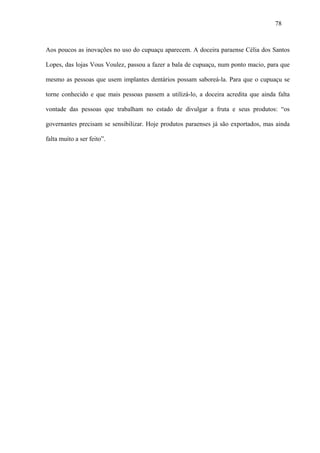 78



Aos poucos as inovações no uso do cupuaçu aparecem. A doceira paraense Célia dos Santos

Lopes, das lojas Vous Voulez, passou a fazer a bala de cupuaçu, num ponto macio, para que

mesmo as pessoas que usem implantes dentários possam saboreá-la. Para que o cupuaçu se

torne conhecido e que mais pessoas passem a utilizá-lo, a doceira acredita que ainda falta

vontade das pessoas que trabalham no estado de divulgar a fruta e seus produtos: “os

governantes precisam se sensibilizar. Hoje produtos paraenses já são exportados, mas ainda

falta muito a ser feito”.
 