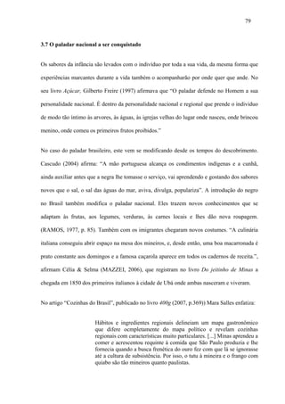 79



3.7 O paladar nacional a ser conquistado


Os sabores da infância são levados com o indivíduo por toda a sua vida, da mesma forma que

experiências marcantes durante a vida também o acompanharão por onde quer que ande. No

seu livro Açúcar, Gilberto Freire (1997) afirmava que “O paladar defende no Homem a sua

personalidade nacional. É dentro da personalidade nacional e regional que prende o individuo

de modo tão íntimo às arvores, às águas, às igrejas velhas do lugar onde nasceu, onde brincou

menino, onde comeu os primeiros frutos proibidos.”


No caso do paladar brasileiro, este vem se modificando desde os tempos do descobrimento.

Cascudo (2004) afirma: “A mão portuguesa alcança os condimentos indígenas e a cunhã,

ainda auxiliar antes que a negra lhe tomasse o serviço, vai aprendendo e gostando dos sabores

novos que o sal, o sal das águas do mar, aviva, divulga, populariza”. A introdução do negro

no Brasil também modifica o paladar nacional. Eles trazem novos conhecimentos que se

adaptam às frutas, aos legumes, verduras, às carnes locais e lhes dão nova roupagem.

(RAMOS, 1977, p. 85). Também com os imigrantes chegaram novos costumes. “A culinária

italiana conseguiu abrir espaço na mesa dos mineiros, e, desde então, uma boa macarronada é

prato constante aos domingos e a famosa caçarola aparece em todos os cadernos de receita.”,

afirmam Célia & Selma (MAZZEI, 2006), que registram no livro Do jeitinho de Minas a

chegada em 1850 dos primeiros italianos à cidade de Ubá onde ambas nasceram e viveram.


No artigo “Cozinhas do Brasil”, publicado no livro 400g (2007, p.369)) Mara Salles enfatiza:


                       Hábitos e ingredientes regionais delineiam um mapa gastronômico
                       que difere ocmpletamente do mapa político e revelam cozinhas
                       regionais com características muito particulares. [...] Minas aprendeu a
                       comer e acrescentou requinte à comida que São Paulo produzia e lhe
                       fornecia quando a busca frenética do ouro fez com que lá se ignorasse
                       até a cultura de subsistência. Por isso, o tutu à mineira e o frango com
                       quiabo são tão mineiros quanto paulistas.
 