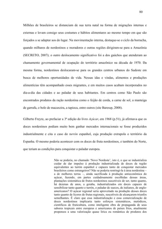 80



Milhões de brasileiros se distanciam de sua terra natal na forma de migrações internas e

externas e levam consigo seus costumes e hábitos alimentares ao mesmo tempo em que são

forçados a se adaptar aos do lugar. Na movimentação interna, destaque-se o ciclo da borracha,

quando milhares de nordestinos e moradores e outras regiões dirigiram-se para a Amazônia

(SECRETO, 2007); o outro deslocamento significativo foi a dos gaúchos que atenderam ao

chamamento governamental de ocupação do território amazônico na década de 1970. Da

mesma forma, nordestinos deslocaram-se para os grandes centros urbanos do Sudeste em

busca de melhores oportunidades de vida. Nessas idas e vindas, alimentos e produções

alimentícias têm acompanhado esses migrantes, e em muitos casos acabam incorporados no

dia-a-dia das cidades e ao paladar de seus habitantes. Em centros como São Paulo são

encontrados produtos da ração nordestina como o feijão de corda, a carne de sol, a manteiga

de garrafa, o bolo de macaxeira, a tapioca, entre outros (site Baressp, 2008).


Gilberto Freyre, ao prefaciar a 3ª edição do livro Açúcar, em 1968 (p.51), já afirmava que os

doces nordestinos podiam muito bem ganhar mercados internacionais se fosse produzidos

industrialmente e cita o caso do turrón espanhol, cuja produção extrapola o território da

Espanha. O mesmo poderia acontecer com os doces de fruta nordestinos, e também do Norte,

que teriam as condições para conquistar o paladar europeu.


                        Não se poderia, no chamado ‘Novo Nordeste’, isto é, o que se industrializa
                        cuidar de dar impulso à produção industrializada de doces da região
                        equivalentes ao turrón espanhol e capazes tanto de conquistar mercados
                        brasileiros como estrangeiros? Não se poderia restringi-la à área nordestina –
                        a de melhores terras –, ainda sacrificada à produção antieconômica do
                        açúcar, fazendo, em partes cuidadosamente escolhidas dessas áreas,
                        plantações sistemática de frutos nordestinos suscetíveis de ser, tanto quanto,
                        há dezenas de anos, a goiaba, industrializados em doces capazes de
                        sensibilizar tanto quanto o turrón, o paladar de suecos, de italianos, de anglo-
                        americanos? O açúcar regional seria aproveitado na produção desses doces
                        tanto quanto de licores de frutas regionais, suscetíveis de alcançarem triunfos
                        semelhantes. É claro que essa industrialização e essa comercialização de
                        doces nordestinos implicaria tanto esforços sistemáticos, metódicos,
                        científicos de fruticultura, como inteligente obra de propaganda de seus
                        sabores tropicais entre europeus e americanos de países frios, atualmente
                        propensos a uma valorização quase lírica ou romântica de produtos dos
 
