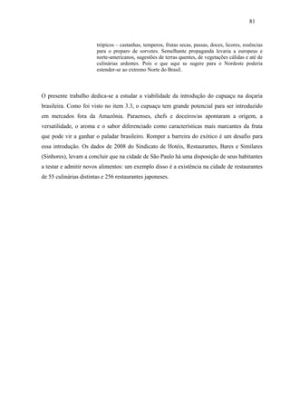 81


                        trópicos – castanhas, temperos, frutas secas, passas, doces, licores, essências
                        para o preparo de sorvetes. Semelhante propaganda levaria a europeus e
                        norte-americanos, sugestões de terras quentes, de vegetações cálidas e até de
                        culinárias ardentes. Pois o que aqui se sugere para o Nordeste poderia
                        estender-se ao extremo Norte do Brasil.



O presente trabalho dedica-se a estudar a viabilidade da introdução do cupuaçu na doçaria
brasileira. Como foi visto no item 3.3, o cupuaçu tem grande potencial para ser introduzido
em mercados fora da Amazônia. Paraenses, chefs e doceiros/as apontaram a origem, a
versatilidade, o aroma e o sabor diferenciado como características mais marcantes da fruta
que pode vir a ganhar o paladar brasileiro. Romper a barreira do exótico é um desafio para
essa introdução. Os dados de 2008 do Sindicato de Hotéis, Restaurantes, Bares e Similares
(Sinhores), levam a concluir que na cidade de São Paulo há uma disposição de seus habitantes
a testar e admitir novos alimentos: um exemplo disso é a existência na cidade de restaurantes
de 55 culinárias distintas e 256 restaurantes japoneses.
 