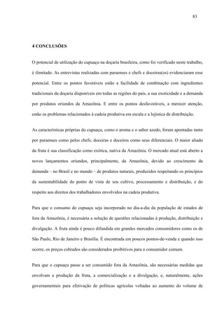 83




4 CONCLUSÕES


O potencial de utilização do cupuaçu na doçaria brasileira, como foi verificado neste trabalho,

é ilimitado. As entrevistas realizadas com paraenses e chefs e doceiras(os) evidenciaram esse

potencial. Entre os pontos favoráveis estão a facilidade de combinação com ingredientes

tradicionais da doçaria disponíveis em todas as regiões do país, a sua exoticidade e a demanda

por produtos oriundos da Amazônia. E entre os pontos desfavoráveis, a merecer atenção,

estão os problemas relacionados à cadeia produtiva em escala e a lojística de distribuição.


As características próprias do cupuaçu, como o aroma e o sabor azedo, foram apontadas tanto

por paraenses como pelos chefs, doceiras e doceiros como seus diferenciais. O maior aliado

da fruta é sua classificação como exótica, nativa da Amazônia. O mercado atual está aberto a

novos lançamentos oriundos, principalmente, da Amazônia, devido ao crescimento da

demanda – no Brasil e no mundo – de produtos naturais, produzidos respeitando os princípios

da sustentabilidade do ponto de vista de seu cultivo, processamento e distribuição, e do

respeito aos direitos dos trabalhadores envolvidos na cadeia produtiva.


Para que o consumo do cupuaçu seja incorporado no dia-a-dia da população de estados de

fora da Amazônia, é necessária a solução de questões relacionadas à produção, distribuição e

divulgação. A fruta ainda é pouco difundida em grandes mercados consumidores como os de

São Paulo, Rio de Janeiro e Brasília. É encontrada em poucos pontos-de-venda e quando isso

ocorre, os preços cobrados são considerados proibitivos para o consumidor comum.


Para que o cupuaçu passe a ser consumido fora da Amazônia, são necessárias medidas que

envolvam a produção da fruta, a comercialização e a divulgação, e, naturalmente, ações

governamentais para efetivação de políticas agrícolas voltadas ao aumento do volume de
 