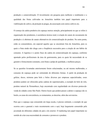 84



produção e comercialização. O investimento em pesquisa para melhorar o rendimento e a

qualidade das frutas cultivadas na Amazônia também tem papel importante para a

viabilização do cultivo, da proteção às pragas, da associação com outros cultivos etc.


O começo da cadeia produtiva do cupuaçu merece atenção, principalmente no que se refere à

organização dos produtores, à assistência técnica rural, à criação de canais de escoamento da

produção e à abertura de canais alternativos de comercialização do produto. Na outra ponta,

estão os consumidores, em especial aqueles que se encontram fora da Amazônia, para os

quais a fruta ainda não chega com a freqüência necessária para a criação de um hábito de

consumo. A logística é o ponto fraco da cadeia de comercialização do cupuaçu, conforme

apontado pelos profissionais da área de gastronomia, para os quais há necessidade de se

garantir o fornecimento constante, com frutas e polpa de qualidade, e melhores preços.


Se as questões levantadas anteriormente forem solucionadas, ou até mesmo melhoradas, o

consumo do cupuaçu pode ser estimulado de diferentes formas. A partir da produção de

geléias, doces, misturas para bolo e bolos diversos por empresas especializadas, esses

produtos podem ser oferecidos pelas cadeias de supermercados, a exemplo do bolo de rolo,

produto natural de Pernambuco, hoje encontrado com regularidade em diversos pontos-de-

venda de cidades como São Paulo. Outros locais que podem passar a adotar o cupuaçu são os

hotéis, as casas de conveniência, os restaurantes, as docerias, além das sorveterias.


Para que o cupuaçu seja consumido em larga escala, é preciso estímulo, a exemplo do que

ocorreu com o guaraná e mais recentemente com o açaí, hoje largamente consumido pela

juventude de diferentes cidades do país e do exterior. O marketing tem papel importante no

sentido de criar essa necessidade de consumo e promover o produto.
 