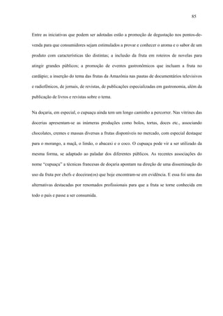 85



Entre as iniciativas que podem ser adotadas estão a promoção de degustação nos pontos-de-

venda para que consumidores sejam estimulados a provar e conhecer o aroma e o sabor de um

produto com características tão distintas; a inclusão da fruta em roteiros de novelas para

atingir grandes públicos; a promoção de eventos gastronômicos que incluam a fruta no

cardápio; a inserção do tema das frutas da Amazônia nas pautas de documentários televisivos

e radiofônicos, de jornais, de revistas, de publicações especializadas em gastronomia, além da

publicação de livros e revistas sobre o tema.


Na doçaria, em especial, o cupuaçu ainda tem um longo caminho a percorrer. Nas vitrines das

docerias apresentam-se as inúmeras produções como bolos, tortas, doces etc., associando

chocolates, cremes e massas diversas a frutas disponíveis no mercado, com especial destaque

para o morango, a maçã, o limão, o abacaxi e o coco. O cupuaçu pode vir a ser utilizado da

mesma forma, se adaptado ao paladar dos diferentes públicos. As recentes associações do

nome “cupuaçu” a técnicas francesas de doçaria apontam na direção de uma disseminação do

uso da fruta por chefs e doceiras(os) que hoje encontram-se em evidência. E essa foi uma das

alternativas destacadas por renomados profissionais para que a fruta se torne conhecida em

todo o país e passe a ser consumida.
 