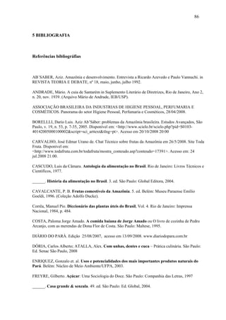 86



5 BIBLIOGRAFIA



Referências bibliográfias



AB´SABER, Aziz. Amazônia e desenvolvimento. Entrevista a Ricardo Azevedo e Paulo Vannuchi. in
REVISTA TEORIA E DEBATE, nº 18, maio, junho, julho 1992.

ANDRADE, Mário. A cuia de Santarém in Suplemento Literário de Diretrizes, Rio de Janeiro, Ano 2,
n. 20, nov. 1939. (Arquivo Mário de Andrade, IEB/USP).

ASSOCIAÇÃO BRASILEIRA DA INDUSTRIAS DE HIGIENE PESSOAL, PERFUMARIA E
COSMÉTICOS. Panorama do setor Higiene Pessoal, Perfumaria e Cosméticos, 28/04/2008.

BORELLLI, Dario Luis. Aziz Ab’Sáber: problemas da Amazônia brasileira. Estudos Avançados, São
Paulo, v. 19, n. 53, p. 7-35, 2005. Disponível em: <http://www.scielo.br/scielo.php?pid=S0103-
40142005000100002&script=sci_arttext&tlng=pt>. Acesso em 20/10/2008 20:00

CARVALHO, José Edmar Urano de. Chat Técnico sobre frutas da Amazônia em 26/5/2008. Site Toda
Fruta. Disponível em:
<http://www.todafruta.com.br/todafruta/mostra_conteudo.asp?conteudo=17391>. Acesso em: 24
jul.2008 21:00.

CASCUDO, Luis da Câmara. Antologia da alimentação no Brasil. Rio de Janeiro: Livros Técnicos e
Científicos, 1977.

______. História da alimentação no Brasil. 3. ed. São Paulo: Global Editora, 2004.

CAVALCANTE, P. B. Frutas comestíveis da Amazônia. 5. ed. Belém: Museu Paraense Emílio
Goeldi, 1996. (Coleção Adolfo Ducke).

Corrêa, Manuel Pio. Diccionário das plantas úteis do Brasil, Vol. 4. Rio de Janeiro: Imprensa
Nacional, 1984, p. 484.

COSTA, Paloma Jorge Amado. A comida baiana de Jorge Amado ou O livro de cozinha de Pedro
Arcanjo, com as merendas de Dona Flor de Costa. São Paulo: Maltese, 1995.

DIÁRIO DO PARÁ. Edição 25/08/2007, acesso em 13/09/2008. www.diariodopara.com.br

DÓRIA, Carlos Alberto; ATALLA, Alex. Com unhas, dentes e cuca – Prática culinária. São Paulo:
Ed. Senac São Paulo, 2008

ENRIQUEZ, Gonzalo et. al. Usos e potencialidades dos mais importantes produtos naturais do
Pará. Belém: Núcleo de Meio Ambiente/UFPA, 2003.

FREYRE, Gilberto. Açúcar: Uma Sociologia do Doce. São Paulo: Companhia das Letras, 1997

______. Casa grande & senzala. 49. ed. São Paulo: Ed. Global, 2004.
 