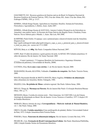 87


GIACOMETTI, D.C. Recursos genéticos de fruteiras nativas do Brasil. In Simpósio Nacional de
Recursos Genéticos de Fruteiras Nativas, 1992, Cruz das Almas, BA. Anais. Cruz das Almas, BA:
Embrapa-CNPMG, 1993, p. 13-27.

HOMMA, Alfredo Kingo Oyama. Agricultura na Amazônia: Desafios. Semana da Fruticultura,
Floricultura e Agroindústria, 2, Belém, Anais. Junho 2007.

HOMMA, Alfredo Kingo Oyama & SANTANA, Antonio Cordeiro Perspectivas da fruticultura na
Amazônia: uma análise macro. In Encontro de Frutas Nativas das Regiões Norte e Nordeste; Frutas
Nativas: Novos Sabores para o Mundo, 1, Anais. São Luís, MA 2008.

KAMINSKI, Paulo Emílio. O cupuaçu: usos e potencial para o desenvolvimento rural da Amazônia.
Disponível em:
http://cpafrr.embrapa.br/index.php/cpafrr/artigos/o_cupu_u_usos_e_potencial_para_o_desenvolviment
o_rural_na_amaz_nia - acesso em 17/11/2008

KÖVESI, Betty et. al. 400g. São Paulo: Companhia Editora Nacional, 2007.

LODY, Raul. O sabor da natureza: o gosto gostoso do norte. In SENAC DN Culinária amazônica: O
sabor da natureza. Rio de Janeiro: Ed. Senac Nacional. 2002

______. Comer é pertencer. 1º Congresso Brasileiro de Gastronomia e Segurança Alimentar.
(Coletânea de palestras), Universidade de Brasília, 2004b.

LUCINDA, Elisa. Eu te amo e suas estréias. 2. ed. Rio de Janeiro: Record, 2000.

MARANHÃO, Ricardo; KEATING, Vallandro. Caminhos da conquista. São Paulo: Terceiro Nome,
2008.

MAUÉS, Raymundo Heraldo & MOTTA-MAUÉS, Maria Angélica. O folclore da alimentação:
tabus alimentares da Amazônia. Belém: Falangola, 1980.

MAZZEI, Célia. Do jeitinho de Minas: culinária regional. São Paulo: Editora Senac, 2006.

MELLO, Thiago de. Mormaço na Floresta. Rio de Janeiro/São Paulo: Civilização Brasileira/Massao
Ohno, 1981. p. 77.

MENEZES, Bruno. Cozinha do extremo norte – Pará-Amazonas. In CASCUDO, Luis da Câmara.
Antologia da alimentação no Brasil. Rio de Janeiro: Livros Técnicos e Científico, 1977. Coleção LTC
de Estudos Brasileiros.

MORAES, Marcos Antonio de (org.). Correspondência – Mário de Andrade & Manuel Bandeira,
vol. 1. São Paulo: Edusp, 2000.

ORICO, Osvaldo. Cozinha amazônica (Uma autobiografia do paladar). Belém: Universidade Federal
do Pará, 1972. Coleção Amazônica/Série Ferreira Penna.

PEREIRA, Nunes. Panorama da alimentação indígena. Rio de Janeiro: Livraria São José, 1974.

PRADO JR., Caio. Formação do Brasil Contemporâneo/Colônia. São Paulo: Brasiliense/Publifolha,
2000. Coleção Grandes Nomes do Pensamento Brasileiro.
 