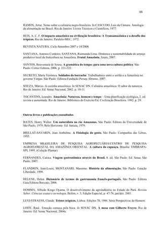 88


RAMOS, Artur. Notas sobre a culinária negro-brasileira. In CASCUDO, Luis da Câmara. Antologia
da alimentação no Brasil. Rio de Janeiro: Livros Técnicos e Científicos, 1977.

REIS, A. C. F. O impacto amazônico na civilização brasileira: A Transamazônica e o desafio dos
trópicos. Rio de Janeiro: Paralelo-MEC, 1972.

REVISTA NATURA. Ciclo Setembro 2007 e 14/2008.

SANTANA, Antonio Cordeiro; SANTANA, Raimunda Lima. Dinâmica e sustentabilidade do arranjo
produtivo local da fruticultura na Amazônia. Frutal Amazônia. Anais, 2007.

SANTOS, Boaventura de Sousa. A gramática do tempo: para uma nova cultura política. São
Paulo: Cortez Editora, 2006. p. 221-222.

SECRETO, María Verónica. Soldados da borracha: Trabalhadores entre o sertão e a Amazônia no
governo Vargas. São Paulo: Editora Fundação Perseu Abramo, 2007.

SOUZA, Márcio. A cozinha amazônica. In SENAC DN. Culinária amazônica: O sabor da natureza.
Rio de Janeiro: Ed. Senac Nacional, 2002. p. 10-11.

TOCANTINS, Leandro. Amazônia: Natureza, homem e tempo – Uma planificação ecológica, 2. ed.
revista e aumentada. Rio de Janeiro: Biblioteca do Exército/Ed. Civilização Brasileira. 1982. p. 29.



Outros livros e publicações consultados

BATES, Henry Walter. Um naturalista no rio Amazonas. São Paulo: Editora da Universidade de
São Paulo, 1979; Belo Horizonte: Ed. Itatiaia, 1979.

BRILLAT-SAVARIN, Jean Anthelme. A Fisiologia do gosto. São Paulo: Companhia das Letras,
1995.

EMPRESA BRASILEIRA DE PESQUISA AGROPECUÁRIA/CENTRO DE PESQUISA
AGROFLORESTAL DA AMAZÔNIA ORIENTAL. A cultura do cupuaçu. Brasília: EMBRAPA-
SPI, 1995. (Coleção Plantar)

FERNANDES, Caloca. Viagem gastronômica através do Brasil. 8. ed. São Paulo: Ed. Senac São
Paulo, 2007.

FLANDRIN, Jean-Louis; MONTANARI, Massimo. História da alimentação. São Paulo: Estação
Liberdade, 1998.

HELENE, Helen. Dicionário de termos de gastronomia francês-português. São Paulo: Editora
Gaia/Editora Boccato, 2006.

HOMMA, Alfredo Kingo Oyama. O desenvolvimento da agroindústria no Estado do Pará. Revista
Saber. Ciências exatas e tecnologia. Belém, v. 3, Edição Especial, p. 47-76, jan/dez. 2001.

LEVI-STRAUSS, Claude. Tristes trópicos. Lisboa: Edições 70, 1986. Série Perspectivas do Homem.

LODY, Raul.. Emoção começa pela boca. In SENAC DN. À mesa com Gilberto Freyre. Rio de
Janeiro: Ed. Senac Nacional, 2004a.
 