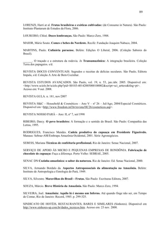 89


LORENZI, Harri at al. Frutas brasileiras e exóticas cultivadas: (de Consumo in Natura). São Paulo:
Instituto Plantarum de Estudos da Flora, 2006.

LOUREIRO, Chloé. Doces lembranças. São Paulo: Marco Zero, 1988.

MAIOR, Mário Souto. Comes e bebes do Nordeste. Recife: Fundação Joaquim Nabuco, 2004.

MARTINS, Paulo. Culinária paraense. Belém: Edições O Liberal, 2006. (Coleção Sabores do
Brasil).

______. O traçado e a estrutura da rodovia. In Transamazônica: A integração brasileira. Coleção
Terra dos papagaios. s/d.

REVISTA DOCES CONVENTUAIS: Segredos e receitas de delícias seculares. São Paulo, Editora
Impala, s/d. Coleção A Arte de Bem Cozinhar.

REVISTA ESTUDOS AVANÇADOS. São Paulo, vol. 19, n. 53, jan./abr. 2005. Disponível em:
<http://www.scielo.br/scielo.php?pid=S0103-40142005000100002&script=sci_arttext&tlng=pt>.
Acesso em: 9 out. 2008.

REVISTA GULA. n. 181, nov/2007

REVISTA H&C – Household & Cosméticos – Ano V – nº 26 – Jul/Ago, 2004/Especial Cosméticos.
Disponível em <http://www.freedom.inf.br/revista/HC26/cosmeticos.asp>.

REVISTA NOSSO PARÁ – Ano: II, nº 7, set/1998

RIBEIRO, Darcy. O povo brasileiro: A formação e o sentido do Brasil. São Paulo: Companhia das
Letras, 1995.

RODRIGUES, Francisco Mendes. Cadeia produtiva do cupuaçu em Presidente Figueiredo.
Manaus: Sebrae-AM/Embrapa Amazônia Ocidental, 2001. Série Agronegócios.

SEBESS, Mariana Técnicas de confeitaria profissional. Rio de Janeiro: Senac Nacional, 2007.

SERVIÇO DE APOIO ÀS MICRO E PEQUENAS EMPRESAS DE RONDÔNIA. Fabricação de
chocolate de cupuaçu: Faça a diferença. Porto Velho: SEBRAE, 2005.

SENAC DN Cozinha amazônica: o sabor da natureza. Rio de Janeiro: Ed. Senac Nacional, 2000.

SILVA, Armando Bordalo da. Aspectos Antropossociais da alimentação na Amazônia. Belém:
Instituto de Antropologia e Entologia do Pará, 1949.

SILVA, Silvestre. Maravilhas do Brasil – Frutas. São Paulo: Escrituras Editora, 2007.

SOUZA, Márcio. Breve História da Amazônia. São Paulo: Marco Zero, 1994.

SILVEIRA, Joel. Amazônia: Aquilo lá é mesmo um Inferno. Até quando finge não ser, em Tempo
de Contar, Rio de Janeiro: Record, 1985. p. 299-325.

SINDICATO DE HOTÉIS, RESTAURANTES, BARES E SIMILARES (Sinhores). Disponível em
http://www.sinhores-sp.com.br/dados_tecnicos.htm. Acesso em: 23 nov. 2008.
 