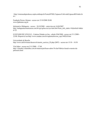 91


<http://sistemasdeproducao.cnptia.embrapa.br/FontesHTML/Cupuacu/CultivodoCupuacuRO/index.ht
m>.

Fundação Perseu Abramo - acesso em 15/10/2008 20:00
www.fpabramo.org.br

Informativo Malagueta – acesso – 26/10/2008 – entrevista em 16/04/2007
http://malaguetacomunicacao.com.br/cgi/cgilua.exe/sys/start.htm?from_info_index=41&infoid=64&si
d=22

O ESTADO DE S.PAULO – Caderno Paladar on line - edição 9/04/2008 - acesso em 5/11/2008 -
22:00. Disponível em http://www.estadao.com.br/suplementos/not_sup154026,0.htm

Universidade de Brasília
http://www.unb.br/temas/desenvolvimento_sust/eco_92.php (2007) – acesso em 15/10 – 18:58

Vila Sabor - acesso em 5/11/2008 – 17:48
http://vilasabor.vilamulher.com.br/materia/profissao-sabor/18-chef-fabrice-lenud-o-mestre-da-
patisserie.html
 
