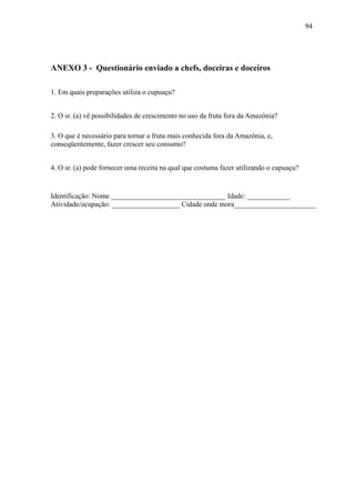 94




ANEXO 3 - Questionário enviado a chefs, doceiras e doceiros

1. Em quais preparações utiliza o cupuaçu?


2. O sr. (a) vê possibilidades de crescimento no uso da fruta fora da Amazônia?

3. O que é necessário para tornar a fruta mais conhecida fora da Amazônia, e,
conseqüentemente, fazer crescer seu consumo?


4. O sr. (a) pode fornecer uma receita na qual que costuma fazer utilizando o cupuaçu?


Identificação: Nome ________________________________ Idade: ____________
Atividade/ocupação: ___________________ Cidade onde mora_______________________
 