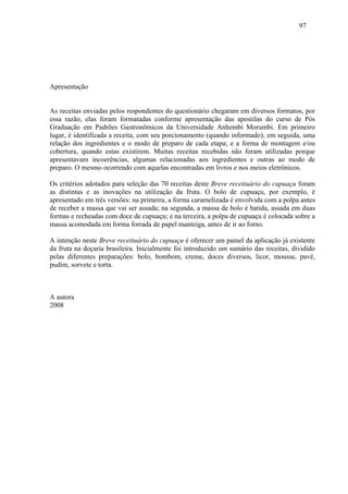 97




Apresentação


As receitas enviadas pelos respondentes do questionário chegaram em diversos formatos, por
essa razão, elas foram formatadas conforme apresentação das apostilas do curso de Pós
Graduação em Padrões Gastronômicos da Universidade Anhembi Morumbi. Em primeiro
lugar, é identificada a receita, com seu porcionamento (quando informado); em seguida, uma
relação dos ingredientes e o modo de preparo de cada etapa; e a forma de montagem e/ou
cobertura, quando estas existirem. Muitas receitas recebidas não foram utilizadas porque
apresentavam incoerências, algumas relacionadas aos ingredientes e outras ao modo de
preparo. O mesmo ocorrendo com aquelas encontradas em livros e nos meios eletrônicos.

Os critérios adotados para seleção das 70 receitas deste Breve receituário do cupuaçu foram
as distintas e as inovações na utilização da fruta. O bolo de cupuaçu, por exemplo, é
apresentado em três versões: na primeira, a forma caramelizada é envolvida com a polpa antes
de receber a massa que vai ser assada; na segunda, a massa de bolo é batida, assada em duas
formas e recheadas com doce de cupuaçu; e na terceira, a polpa de cupuaçu é colocada sobre a
massa acomodada em forma forrada de papel manteiga, antes de ir ao forno.

A intenção neste Breve receituário do cupuaçu é oferecer um painel da aplicação já existente
da fruta na doçaria brasileira. Inicialmente foi introduzido um sumário das receitas, dividido
pelas diferentes preparações: bolo, bombom, creme, doces diversos, licor, mousse, pavê,
pudim, sorvete e torta.



A autora
2008
 