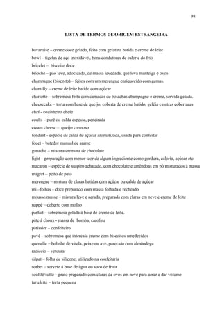 98



                     LISTA DE TERMOS DE ORIGEM ESTRANGEIRA


bavaroise – creme doce gelado, feito com gelatina batida e creme de leite
bowl – tigelas de aço inoxidável, bons condutores de calor e do frio
bricelet – biscoito doce
brioche – pão leve, adocicado, de massa levedada, que leva manteiga e ovos
champagne (biscoito) – feitos com um merengue enriquecido com gemas.
chantilly – creme de leite batido com açúcar
charlotte – sobremesa feita com camadas de bolachas champagne e creme, servida gelada.
cheesecake – torta com base de queijo, coberta de creme batido, geléia e outras coberturas
chef - cozinheiro chefe
coulis – purê ou calda espessa, peneirada
cream cheese – queijo cremoso
fondant - espécie de calda de açúcar aromatizada, usada para confeitar
fouet – batedor manual de arame
ganache – mistura cremosa de chocolate
light – preparação com menor teor de algum ingrediente como gordura, caloria, açúcar etc.
macaron – espécie de suspiro achatado, com chocolate e amêndoas em pó misturados à massa
magret – peito de pato
merengue – mistura de claras batidas com açúcar ou calda de açúcar
mil–folhas – doce preparado com massa folhada e recheado
mousse/musse – mistura leve e aerada, preparada com claras em neve e creme de leite
nappé – coberto com molho
parfait – sobremesa gelada à base de creme de leite.
pâte à choux - massa de bomba, carolina
pâtissier – confeiteiro
pavê – sobremesa que intercala creme com biscoitos umedecidos
quenelle – bolinho de vitela, peixe ou ave, parecido com almôndega
radiccio – verdura
silpat – folha de silicone, utilizado na confeitaria
sorbet – sorvete à base de água ou suco de fruta
soufllé/suflê – prato preparado com claras de ovos em neve para aerar e dar volume
tartelette – torta pequena
 