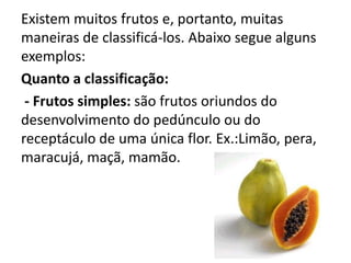 Existem muitos frutos e, portanto, muitas
maneiras de classificá-los. Abaixo segue alguns
exemplos:
Quanto a classificação:
 - Frutos simples: são frutos oriundos do
desenvolvimento do pedúnculo ou do
receptáculo de uma única flor. Ex.:Limão, pera,
maracujá, maçã, mamão.
 