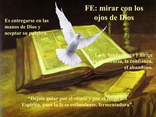 FE: mirar con los
Es entregarse en las                 ojos de Dios
manos de Dios y
aceptar su palabra.



                                        La fe fundamenta y dirige
                                       la obediencia, la confianza,
                                                      el abandono.




         “Déjate guiar por el viento y por el fuego del
       Espíritu, pues la fe es estimulante, fermentadora”.
 