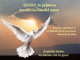 GOZO: la primera
manifestación del amor



                      El gozo espiritual es
                el disfrute de la presencia
                          amorosa de Dios.




             ¡Espíritu Santo,
          invádenos con tu gozo!
 