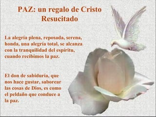 PAZ: un regalo de Cristo
           Resucitado

La alegría plena, reposada, serena,
honda, una alegría total, se alcanza
con la tranquilidad del espíritu,
cuando recibimos la paz.


El don de sabiduría, que
nos hace gustar, saborear
las cosas de Dios, es como
el peldaño que conduce a
la paz.
 