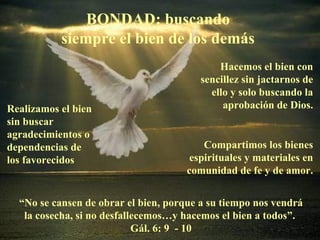 BONDAD: buscando
           siempre el bien de los demás
                                             Hacemos el bien con
                                         sencillez sin jactarnos de
                                           ello y solo buscando la
Realizamos el bien                            aprobación de Dios.
sin buscar
agradecimientos o
dependencias de                           Compartimos los bienes
los favorecidos                        espirituales y materiales en
                                      comunidad de fe y de amor.


  “No se cansen de obrar el bien, porque a su tiempo nos vendrá
   la cosecha, si no desfallecemos…y hacemos el bien a todos”.
                            Gál. 6: 9 - 10
 