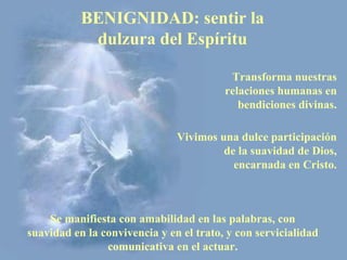 BENIGNIDAD: sentir la
            dulzura del Espíritu

                                          Transforma nuestras
                                         relaciones humanas en
                                            bendiciones divinas.

                               Vivimos una dulce participación
                                        de la suavidad de Dios,
                                          encarnada en Cristo.



    Se manifiesta con amabilidad en las palabras, con
suavidad en la convivencia y en el trato, y con servicialidad
                comunicativa en el actuar.
 