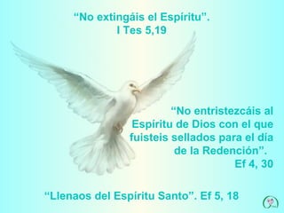 “ No extingáis el Espíritu”. I Tes 5,19 “ No entristezcáis al Espíritu de Dios con el que fuisteis sellados para el día de la Redención”.  Ef 4, 30 “ Llenaos del Espíritu Santo”. Ef 5, 18 