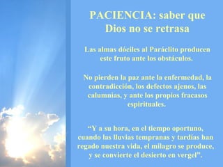 PACIENCIA: saber que Dios no se retrasa Las almas dóciles al Paráclito producen este fruto ante los obstáculos.  No pierden la paz ante la enfermedad, la contradicción, los defectos ajenos, las calumnias, y ante los propios fracasos espirituales.  “ Y a su hora, en el tiempo oportuno, cuando las lluvias tempranas y tardías han regado nuestra vida, el milagro se produce, y se convierte el desierto en vergel”. 