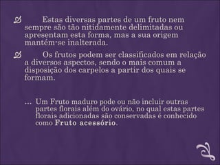        Estas diversas partes de um fruto nem
    sempre são tão nitidamente delimitadas ou
    apresentam esta forma, mas a sua origem
    mantém-se inalterada.  
         Os frutos podem ser classificados em relação
  a diversos aspectos, sendo o mais comum a
  disposição dos carpelos a partir dos quais se
  formam.

    … Um Fruto maduro pode ou não incluir outras
      partes florais além do ovário, no qual estas partes
      florais adicionadas são conservadas é conhecido
      como Fruto acessório.
 